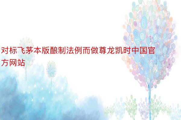 对标飞茅本版酿制法例而做尊龙凯时中国官方网站