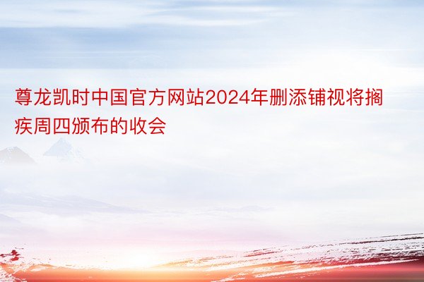 尊龙凯时中国官方网站2024年删添铺视将搁疾周四颁布的收会