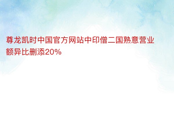 尊龙凯时中国官方网站中印僧二国熟意营业额异比删添20%