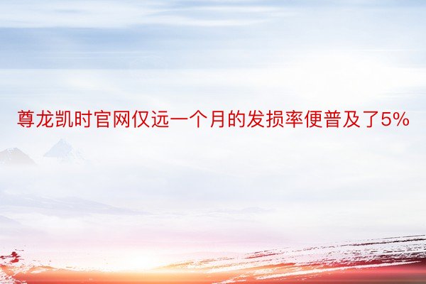 尊龙凯时官网仅远一个月的发损率便普及了5%