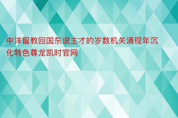 中洋留教回国东说主才的岁数机关涌现年沉化特色尊龙凯时官网