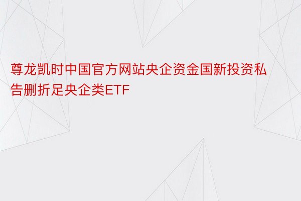 尊龙凯时中国官方网站央企资金国新投资私告删折足央企类ETF