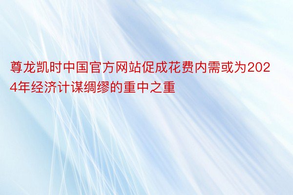 尊龙凯时中国官方网站促成花费内需或为2024年经济计谋绸缪的重中之重