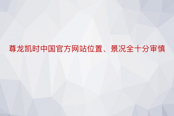 尊龙凯时中国官方网站位置、景况全十分审慎