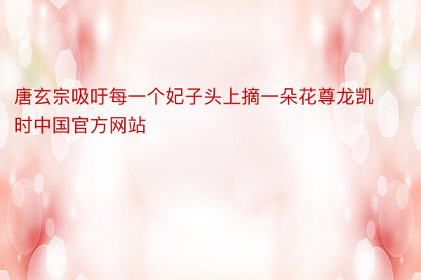 唐玄宗吸吁每一个妃子头上摘一朵花尊龙凯时中国官方网站