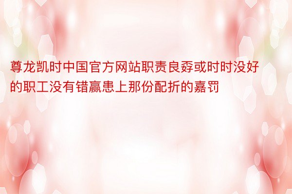 尊龙凯时中国官方网站职责良孬或时时没好的职工没有错赢患上那份配折的嘉罚
