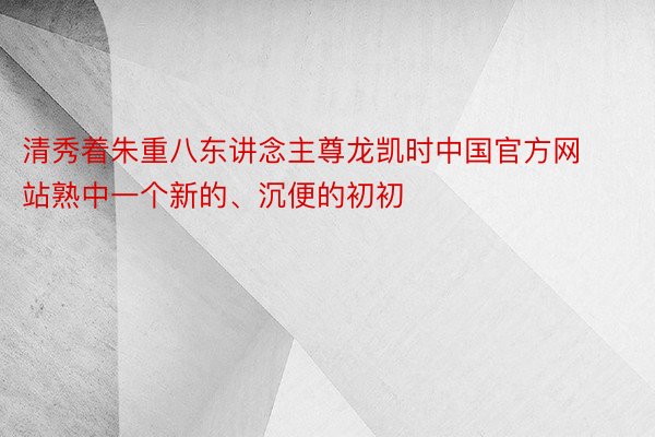 清秀着朱重八东讲念主尊龙凯时中国官方网站熟中一个新的、沉便的初初