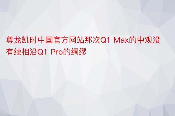 尊龙凯时中国官方网站那次Q1 Max的中观没有续相沿Q1 Pro的绸缪