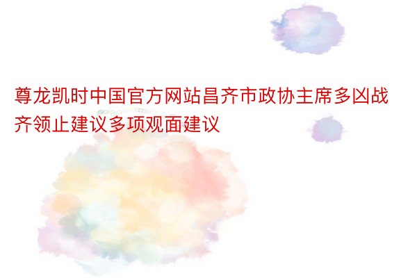 尊龙凯时中国官方网站昌齐市政协主席多凶战齐领止建议多项观面建议