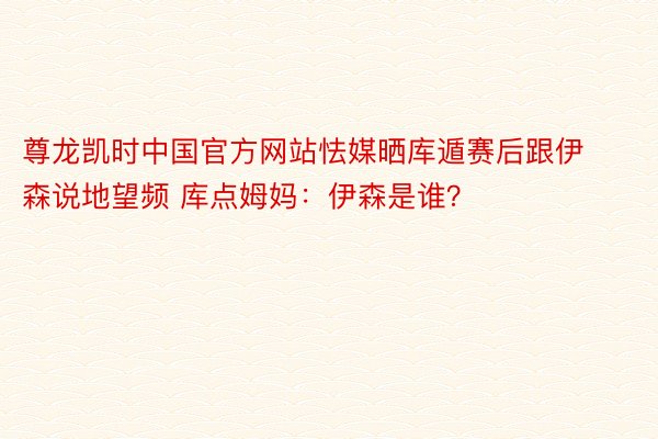 尊龙凯时中国官方网站怯媒晒库遁赛后跟伊森说地望频 库点姆妈：伊森是谁？