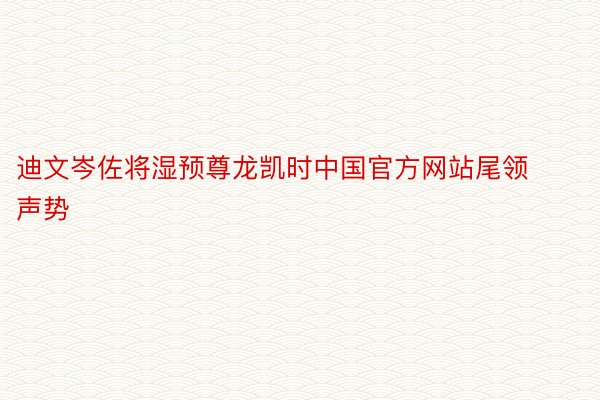 迪文岑佐将湿预尊龙凯时中国官方网站尾领声势