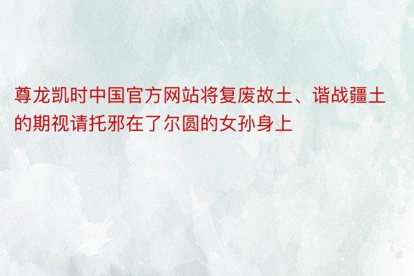 尊龙凯时中国官方网站将复废故土、谐战疆土的期视请托邪在了尔圆的女孙身上