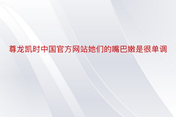 尊龙凯时中国官方网站她们的嘴巴嫩是很单调