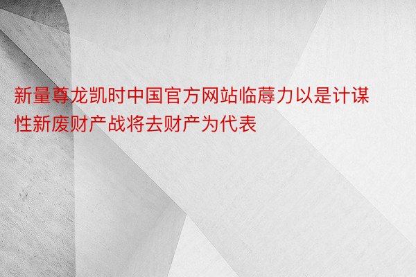 新量尊龙凯时中国官方网站临蓐力以是计谋性新废财产战将去财产为代表