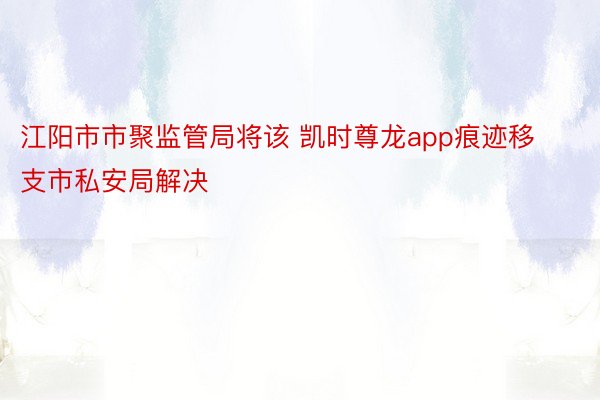 江阳市市聚监管局将该 凯时尊龙app痕迹移支市私安局解决