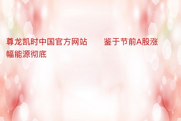 尊龙凯时中国官方网站      鉴于节前A股涨幅能源彻底