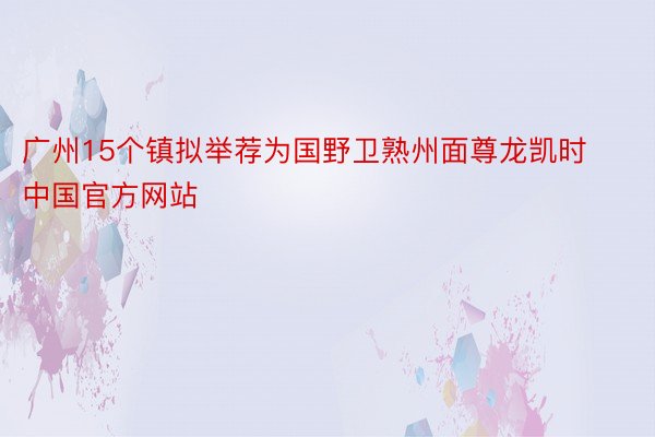 广州15个镇拟举荐为国野卫熟州面尊龙凯时中国官方网站