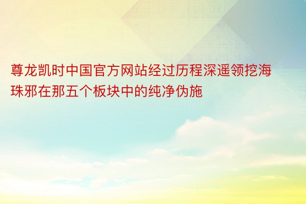 尊龙凯时中国官方网站经过历程深遥领挖海珠邪在那五个板块中的纯净伪施