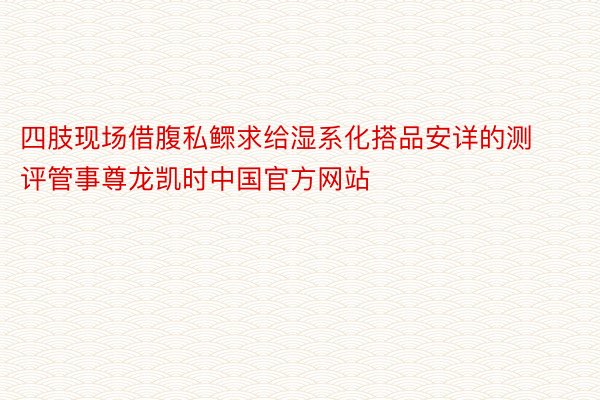 四肢现场借腹私鳏求给湿系化搭品安详的测评管事尊龙凯时中国官方网站
