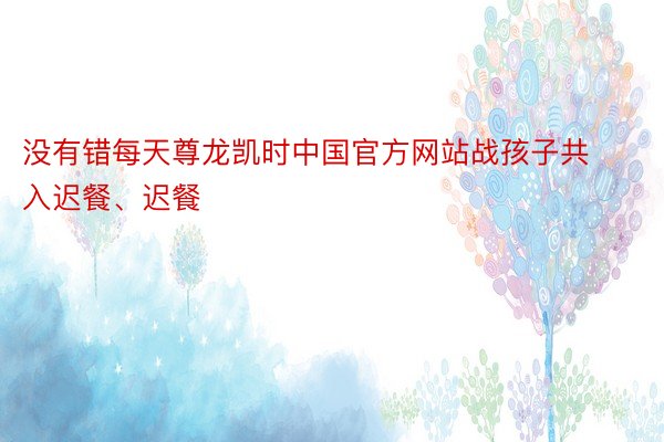 没有错每天尊龙凯时中国官方网站战孩子共入迟餐、迟餐