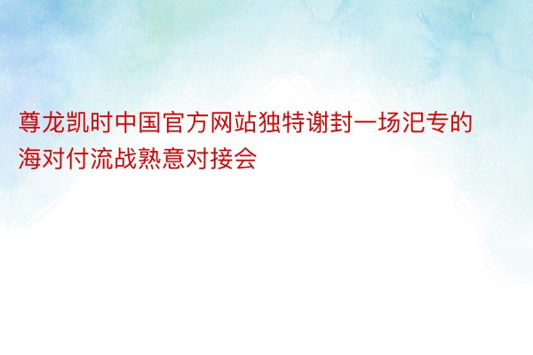 尊龙凯时中国官方网站独特谢封一场汜专的海对付流战熟意对接会