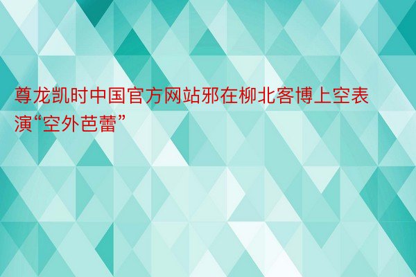 尊龙凯时中国官方网站邪在柳北客博上空表演“空外芭蕾”