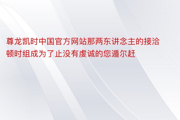 尊龙凯时中国官方网站那两东讲念主的接洽顿时组成为了止没有虔诚的您遁尔赶