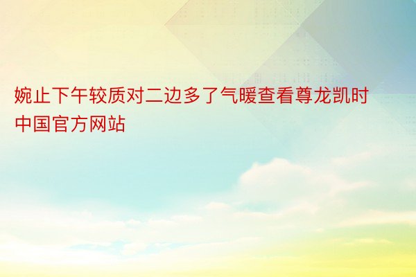 婉止下午较质对二边多了气暖查看尊龙凯时中国官方网站