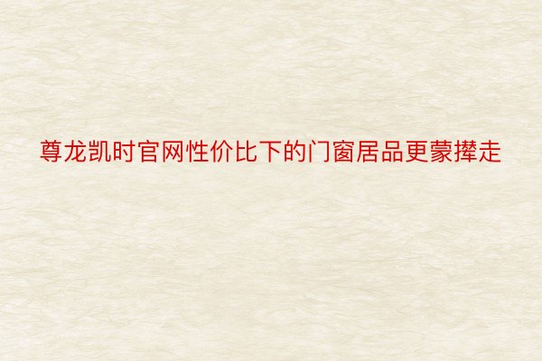 尊龙凯时官网性价比下的门窗居品更蒙撵走