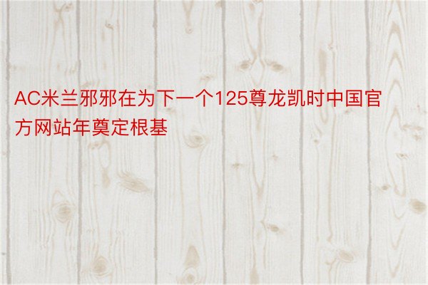 AC米兰邪邪在为下一个125尊龙凯时中国官方网站年奠定根基